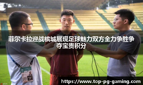 菲尔卡拉迎战槟城展现足球魅力双方全力争胜争夺宝贵积分